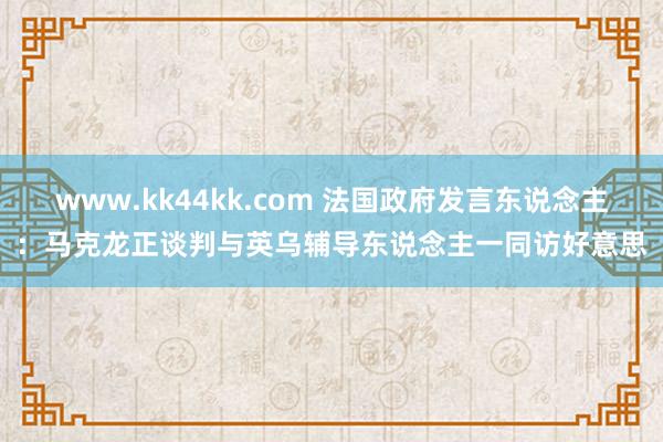 www.kk44kk.com 法国政府发言东说念主：马克龙正谈判与英乌辅导东说念主一同访好意思