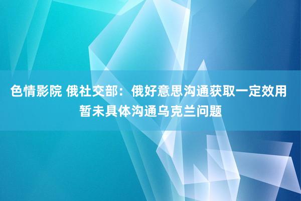 色情影院 俄社交部：俄好意思沟通获取一定效用 暂未具体沟通乌克兰问题