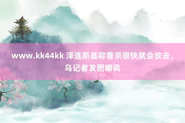 www.kk44kk 泽连斯基称普京很快就会故去，乌记者发图嘲讽