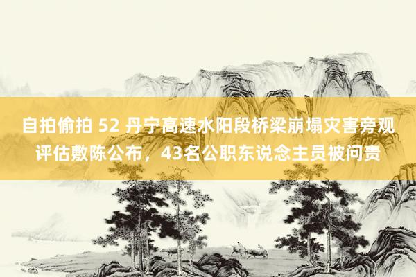 自拍偷拍 52 丹宁高速水阳段桥梁崩塌灾害旁观评估敷陈公布，43名公职东说念主员被问责