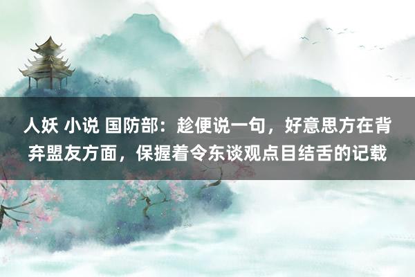 人妖 小说 国防部：趁便说一句，好意思方在背弃盟友方面，保握着令东谈观点目结舌的记载